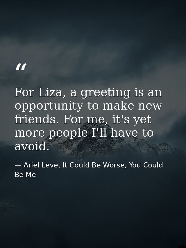 For Liza, a greeting is an opportunity to make new friends. For me, it's yet more people I'll have to avoid. — Ariel Leve, It Could Be Worse, You Could Be Me