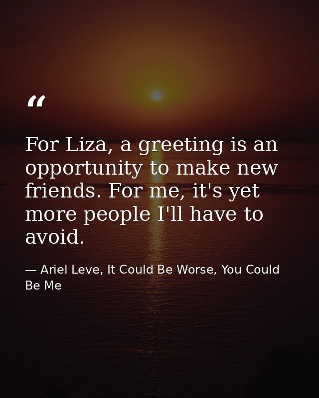 For Liza, a greeting is an opportunity to make new friends. For me, it's yet more people I'll have to avoid. — Ariel Leve, It Could Be Worse, You Could Be Me