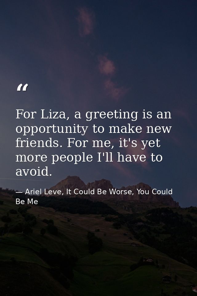 For Liza, a greeting is an opportunity to make new friends. For me, it's yet more people I'll have to avoid. — Ariel Leve, It Could Be Worse, You Could Be Me