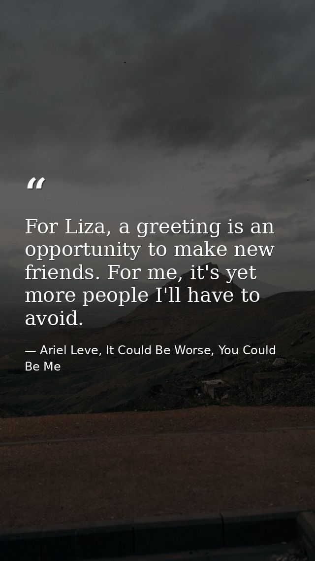 For Liza, a greeting is an opportunity to make new friends. For me, it's yet more people I'll have to avoid. — Ariel Leve, It Could Be Worse, You Could Be Me