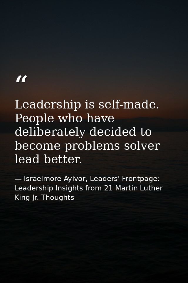 Leadership is self-made. People who have deliberately decided to become problems solver lead better. — Israelmore Ayivor, Leaders' Frontpage: Leadership Insights from 21 Martin Luther King Jr. Thoughts