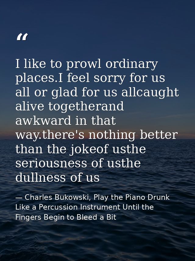 I like to prowl ordinary places.I feel sorry for us all or glad for us allcaught alive togetherand awkward in that way.t — Charles Bukowski, Play the Piano Drunk Like a Percussion Instrument Until the Fingers Begin to Bleed a Bit