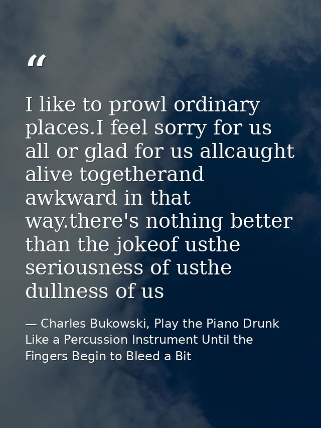 I like to prowl ordinary places.I feel sorry for us all or glad for us allcaught alive togetherand awkward in that way.t — Charles Bukowski, Play the Piano Drunk Like a Percussion Instrument Until the Fingers Begin to Bleed a Bit