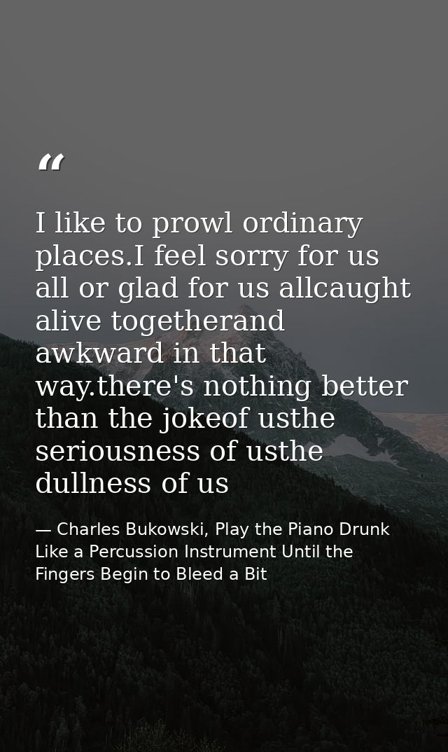I like to prowl ordinary places.I feel sorry for us all or glad for us allcaught alive togetherand awkward in that way.t — Charles Bukowski, Play the Piano Drunk Like a Percussion Instrument Until the Fingers Begin to Bleed a Bit