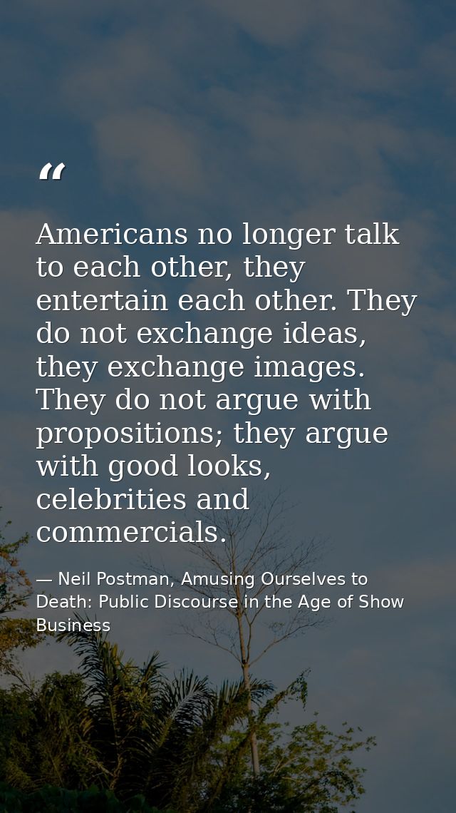 Americans no longer talk to each other, they entertain each other. They do not exchange ideas, they exchange images. The — Neil Postman, Amusing Ourselves to Death: Public Discourse in the Age of Show Business