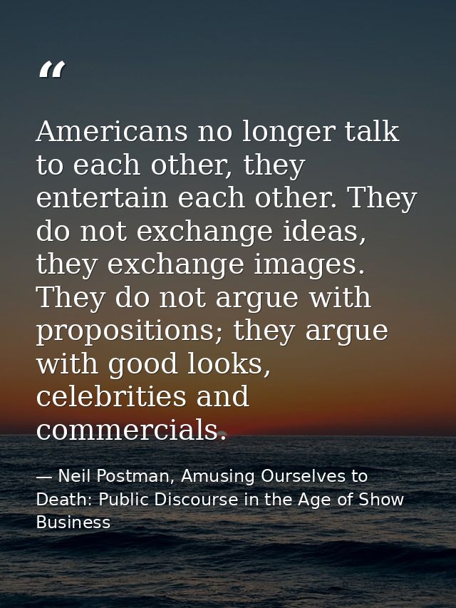 Americans no longer talk to each other, they entertain each other. They do not exchange ideas, they exchange images. The — Neil Postman, Amusing Ourselves to Death: Public Discourse in the Age of Show Business