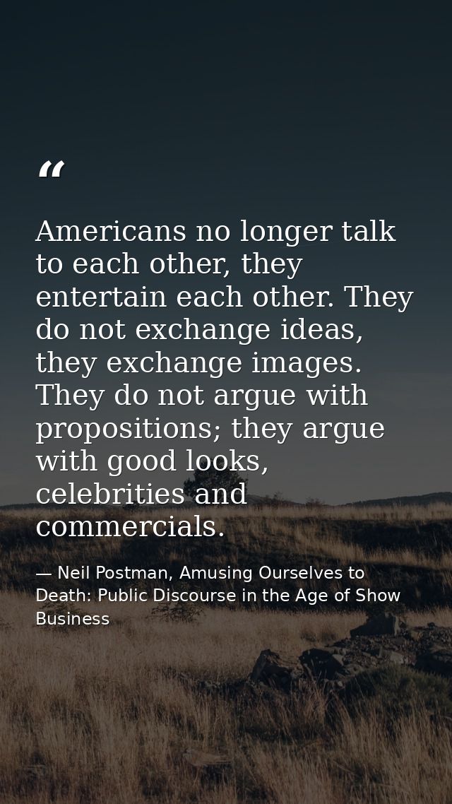 Americans no longer talk to each other, they entertain each other. They do not exchange ideas, they exchange images. The — Neil Postman, Amusing Ourselves to Death: Public Discourse in the Age of Show Business