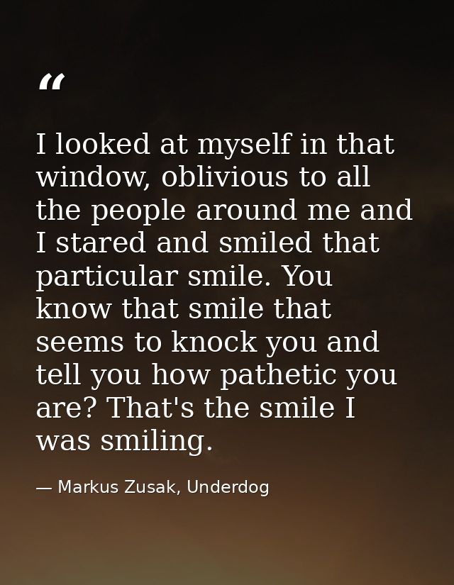 I looked at myself in that window, oblivious to all the people around me and I stared and smiled that particular smile.  — Markus Zusak, Underdog