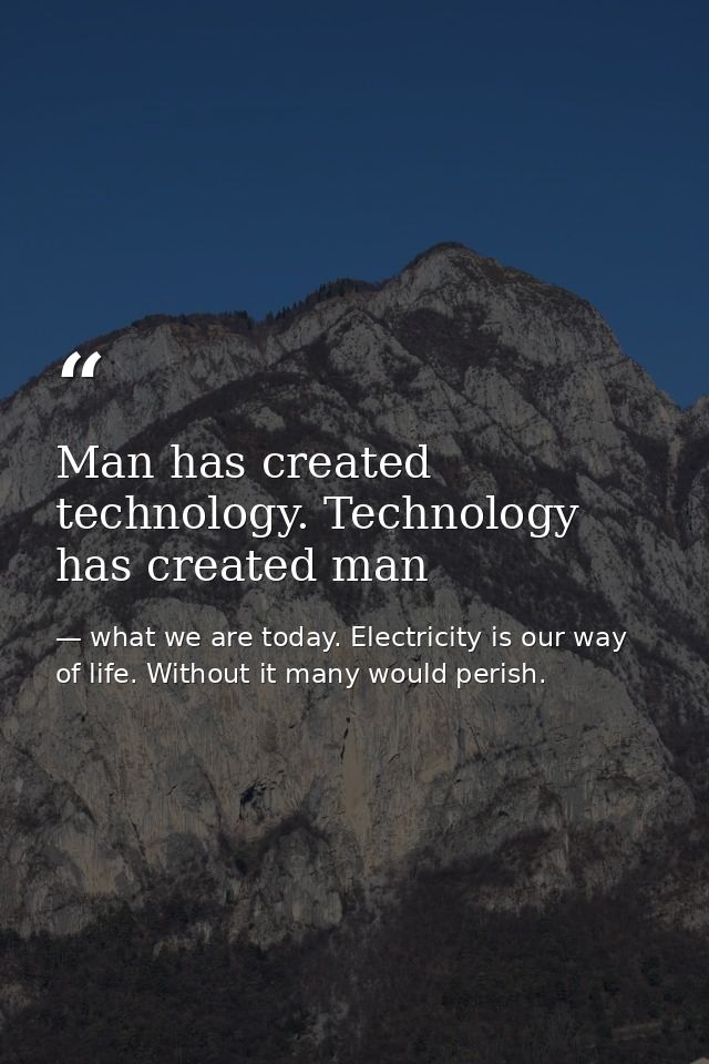 Man has created technology. Technology has created man — what we are today. Electricity is our way of life. Without it many would perish.