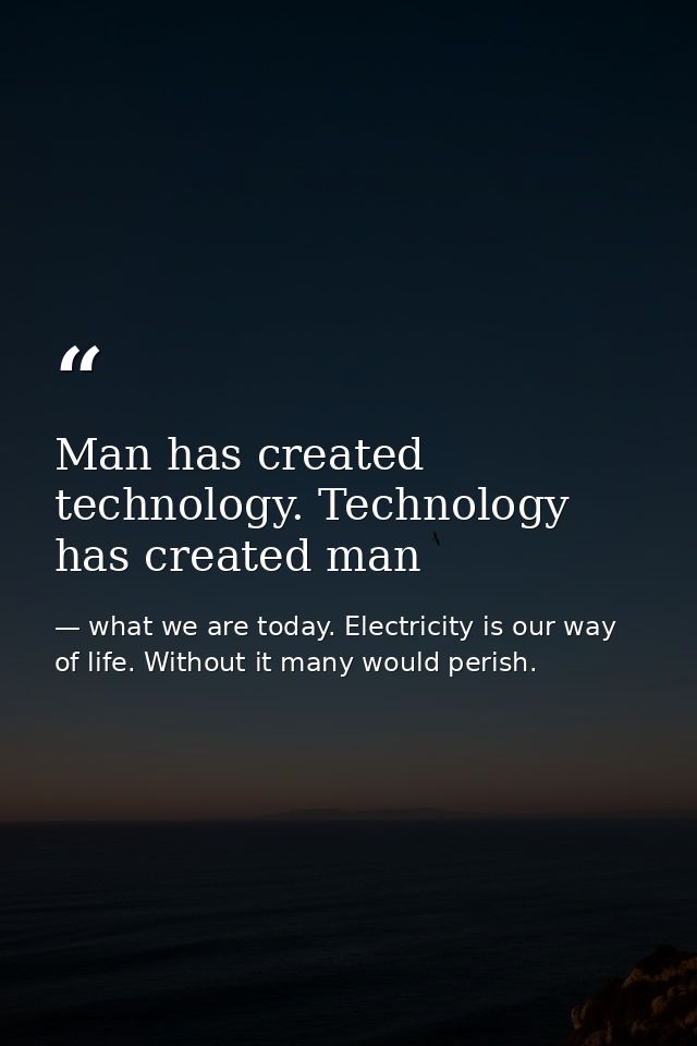 Man has created technology. Technology has created man — what we are today. Electricity is our way of life. Without it many would perish.