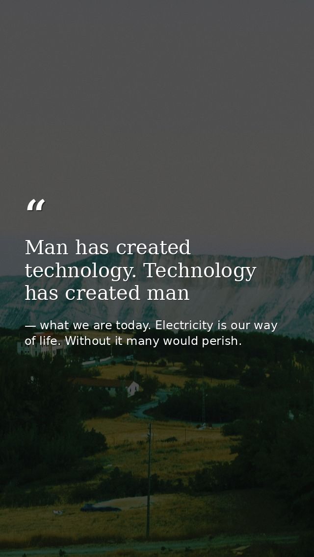 Man has created technology. Technology has created man — what we are today. Electricity is our way of life. Without it many would perish.