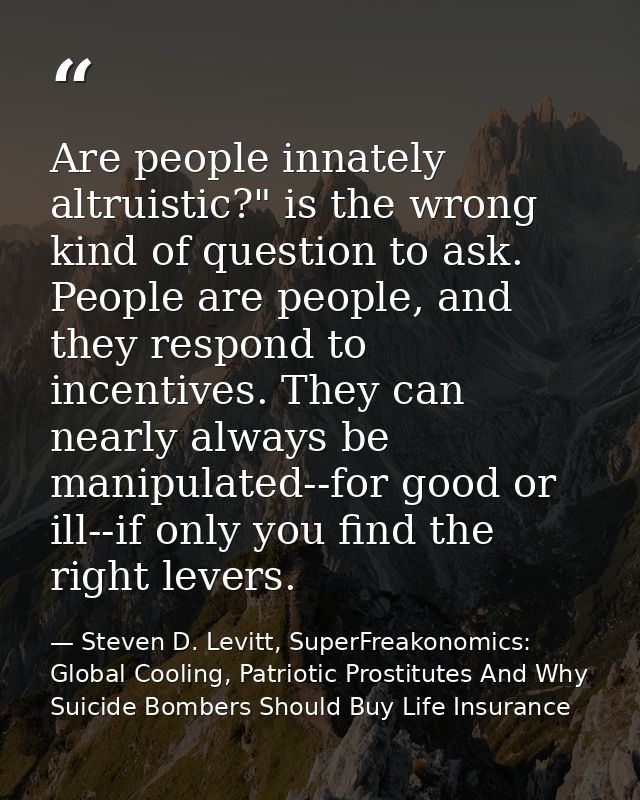 Are people innately altruistic?" is the wrong kind of question to ask. People are people, and they respond to incentives — Steven D. Levitt, SuperFreakonomics: Global Cooling, Patriotic Prostitutes And Why Suicide Bombers Should Buy Life Insurance