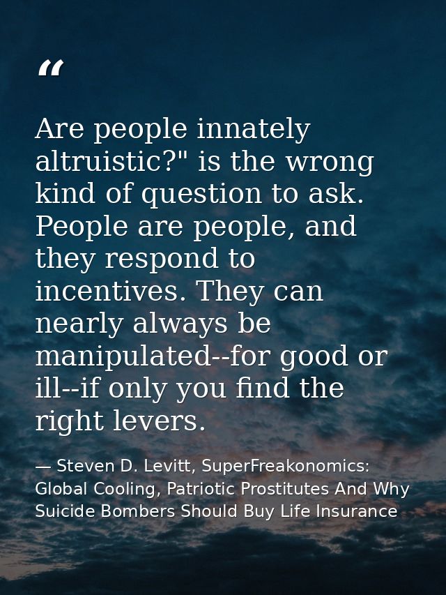 Are people innately altruistic?" is the wrong kind of question to ask. People are people, and they respond to incentives — Steven D. Levitt, SuperFreakonomics: Global Cooling, Patriotic Prostitutes And Why Suicide Bombers Should Buy Life Insurance