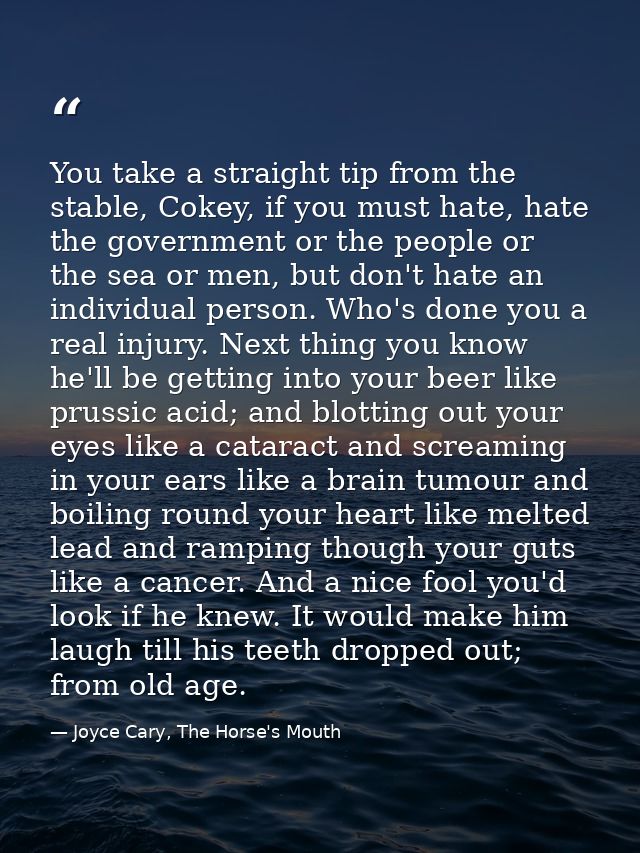 You take a straight tip from the stable, Cokey, if you must hate, hate the government or the people or the sea or men, b — Joyce Cary, The Horse's Mouth