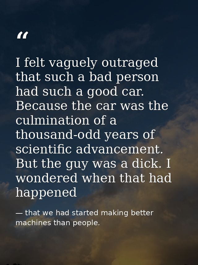 I felt vaguely outraged that such a bad person had such a good car. Because the car was the culmination of a thousand-od — that we had started making better machines than people.