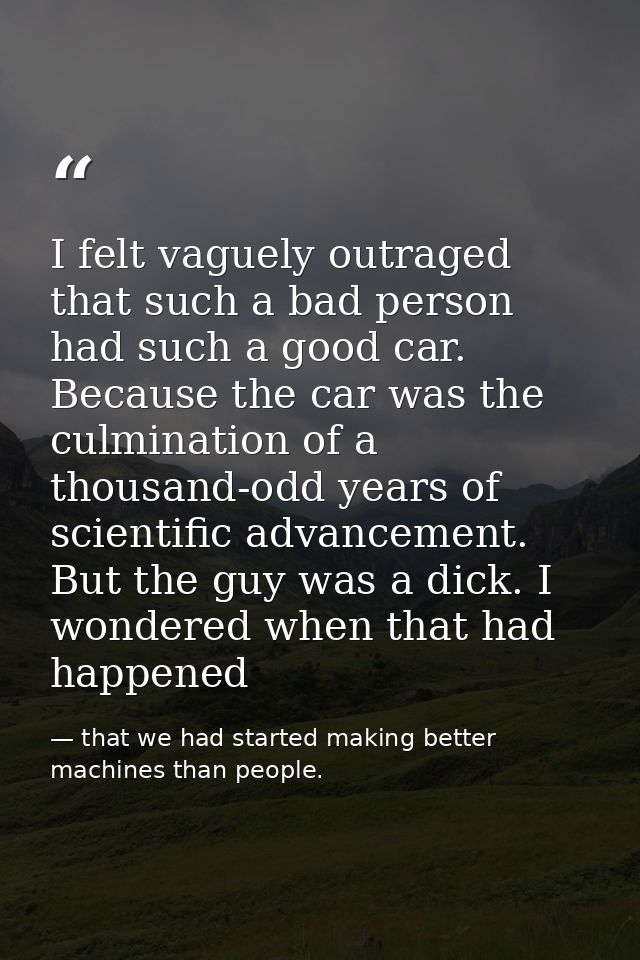 I felt vaguely outraged that such a bad person had such a good car. Because the car was the culmination of a thousand-od — that we had started making better machines than people.