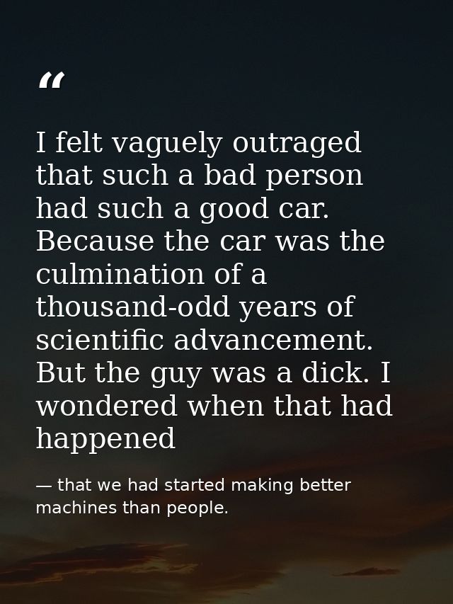 I felt vaguely outraged that such a bad person had such a good car. Because the car was the culmination of a thousand-od — that we had started making better machines than people.