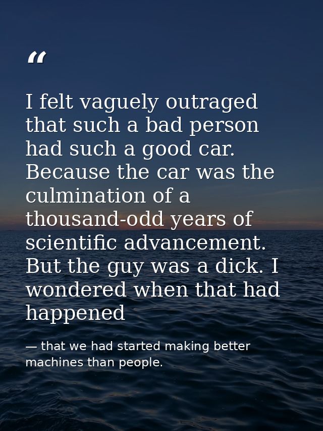 I felt vaguely outraged that such a bad person had such a good car. Because the car was the culmination of a thousand-od — that we had started making better machines than people.