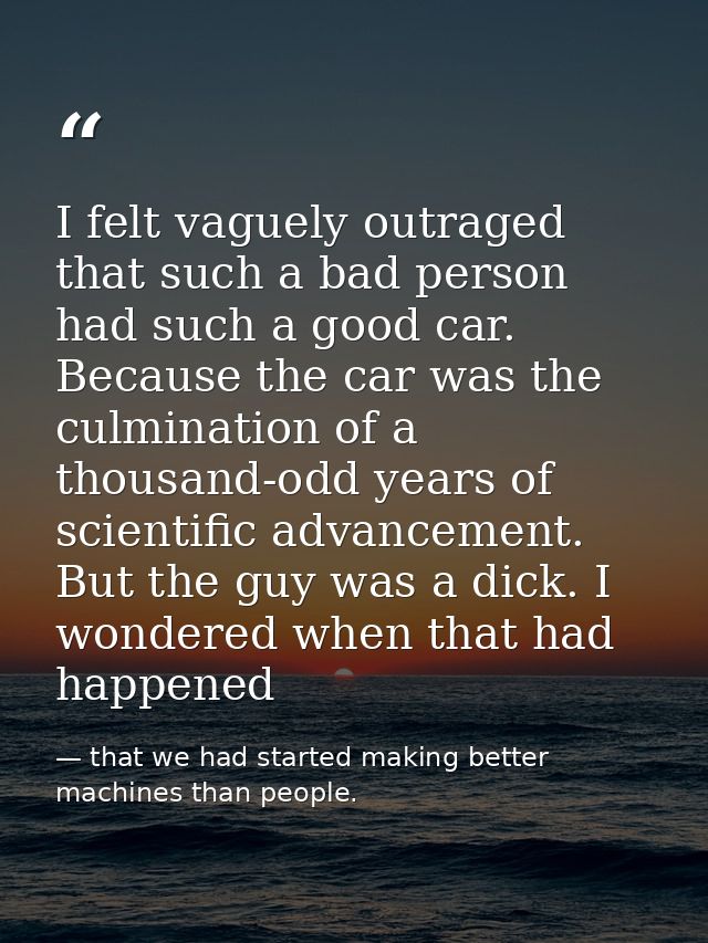 I felt vaguely outraged that such a bad person had such a good car. Because the car was the culmination of a thousand-od — that we had started making better machines than people.
