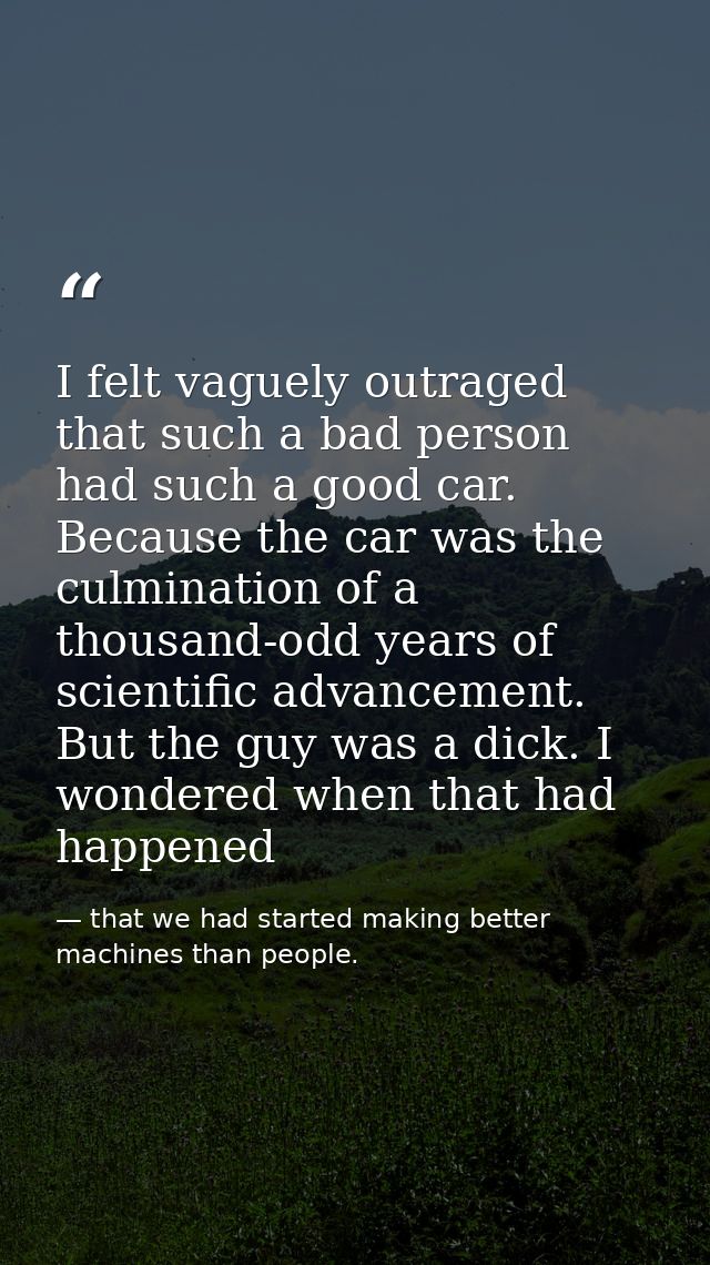 I felt vaguely outraged that such a bad person had such a good car. Because the car was the culmination of a thousand-od — that we had started making better machines than people.