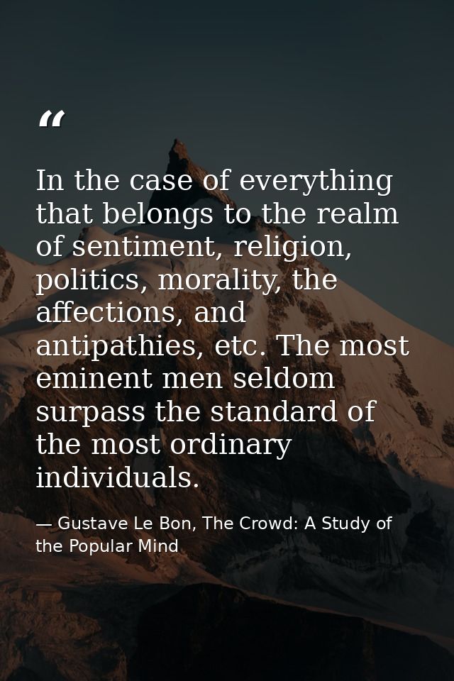 In the case of everything that belongs to the realm of sentiment, religion, politics, morality, the affections, and anti — Gustave Le Bon, The Crowd: A Study of the Popular Mind