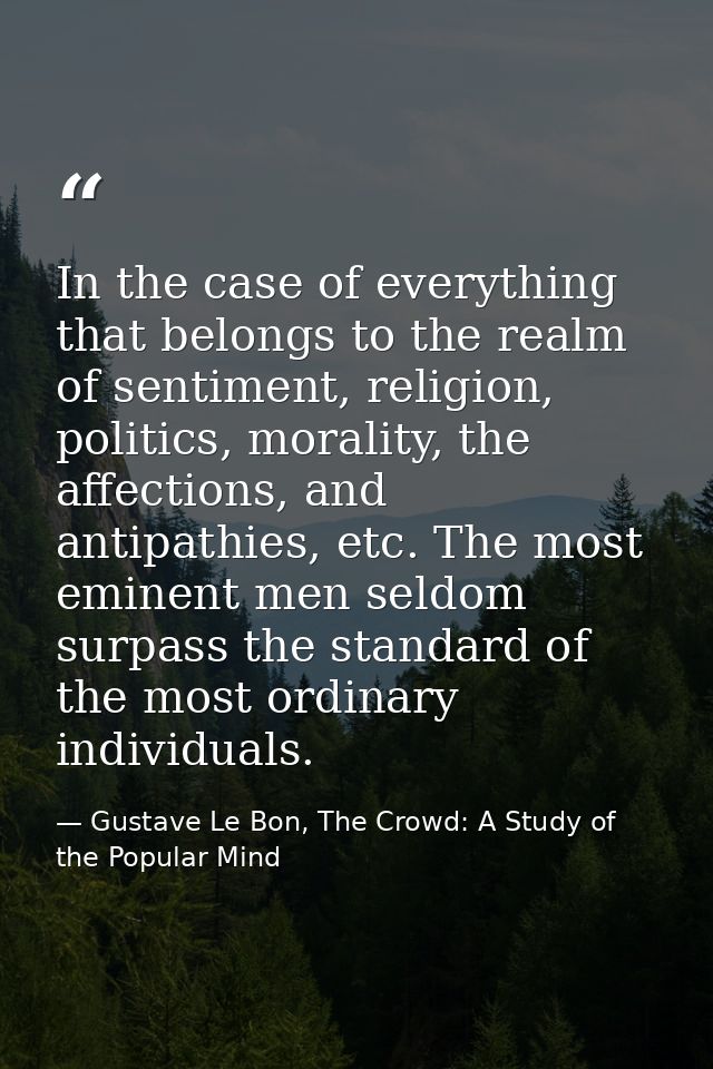 In the case of everything that belongs to the realm of sentiment, religion, politics, morality, the affections, and anti — Gustave Le Bon, The Crowd: A Study of the Popular Mind