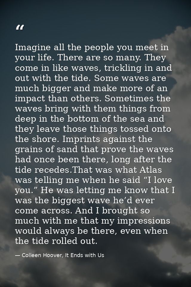 Imagine all the people you meet in your life. There are so many. They come in like waves, trickling in and out with the  — Colleen Hoover, It Ends with Us