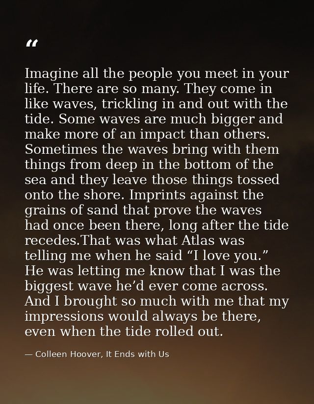 Imagine all the people you meet in your life. There are so many. They come in like waves, trickling in and out with the  — Colleen Hoover, It Ends with Us