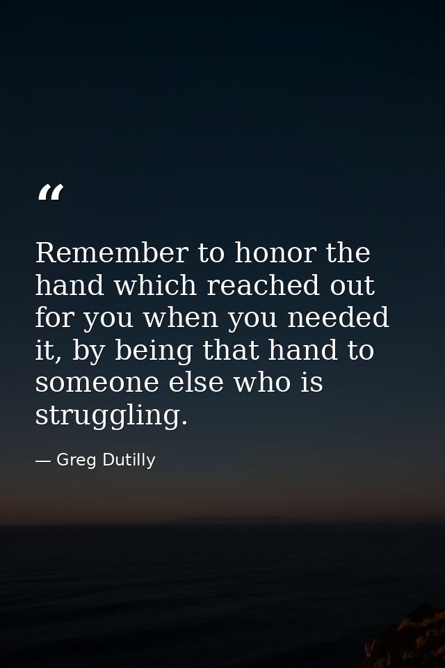 Remember to honor the hand which reached out for you when you needed it, by being that hand to someone else who is strug — Greg Dutilly