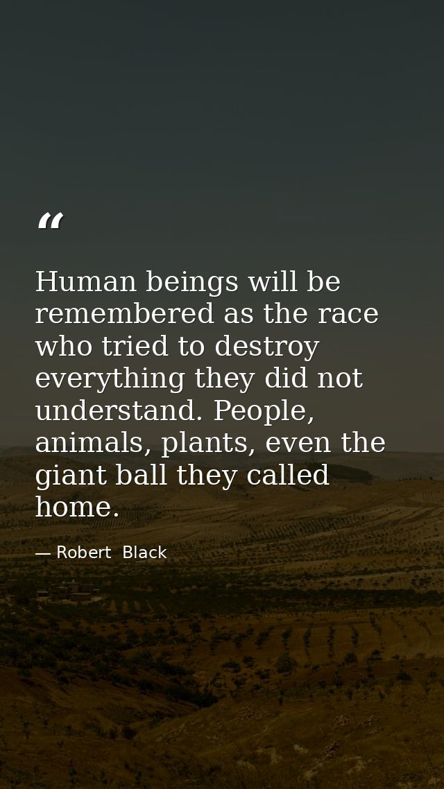Human beings will be remembered as the race who tried to destroy everything they did not understand. People, animals, pl — Robert  Black