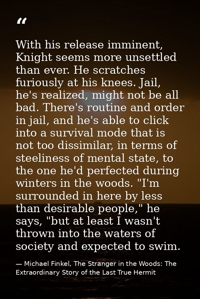 With his release imminent, Knight seems more unsettled than ever. He scratches furiously at his knees. Jail, he's realiz — Michael Finkel, The Stranger in the Woods: The Extraordinary Story of the Last True Hermit