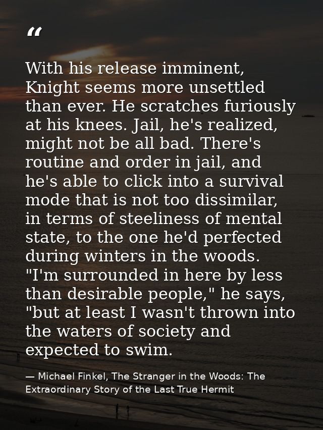 With his release imminent, Knight seems more unsettled than ever. He scratches furiously at his knees. Jail, he's realiz — Michael Finkel, The Stranger in the Woods: The Extraordinary Story of the Last True Hermit