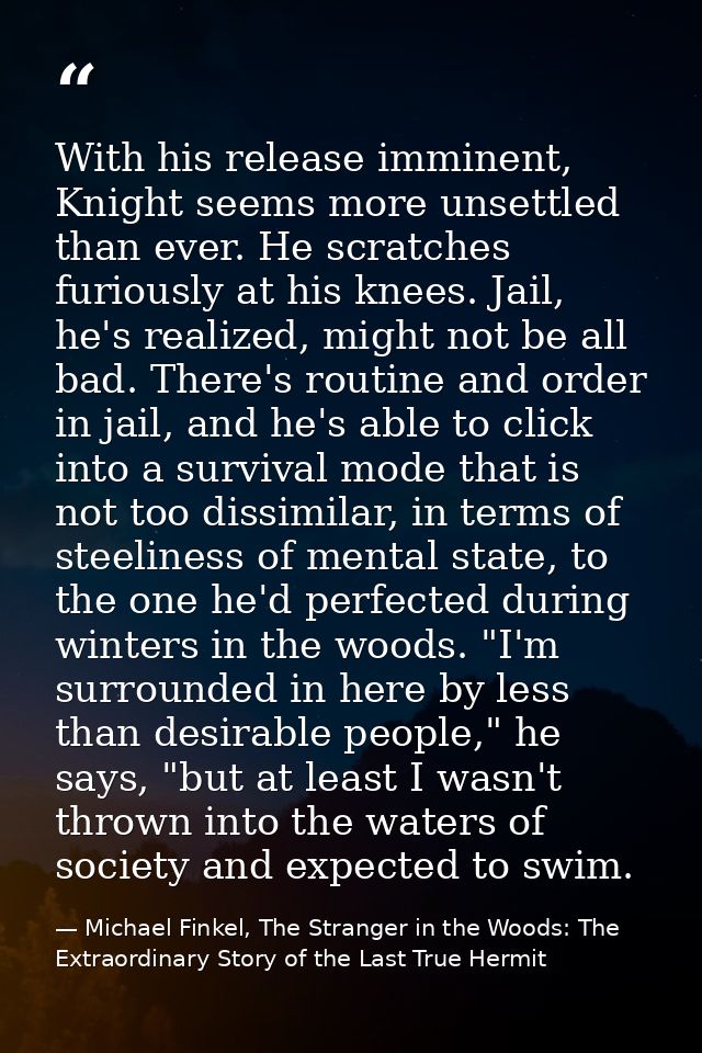 With his release imminent, Knight seems more unsettled than ever. He scratches furiously at his knees. Jail, he's realiz — Michael Finkel, The Stranger in the Woods: The Extraordinary Story of the Last True Hermit