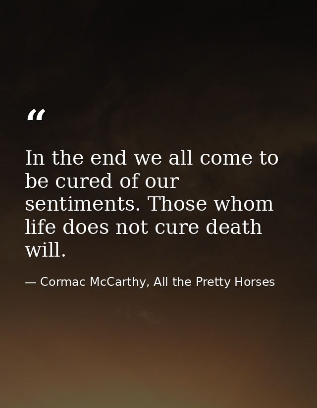 In the end we all come to be cured of our sentiments. Those whom life does not cure death will. — Cormac McCarthy, All the Pretty Horses