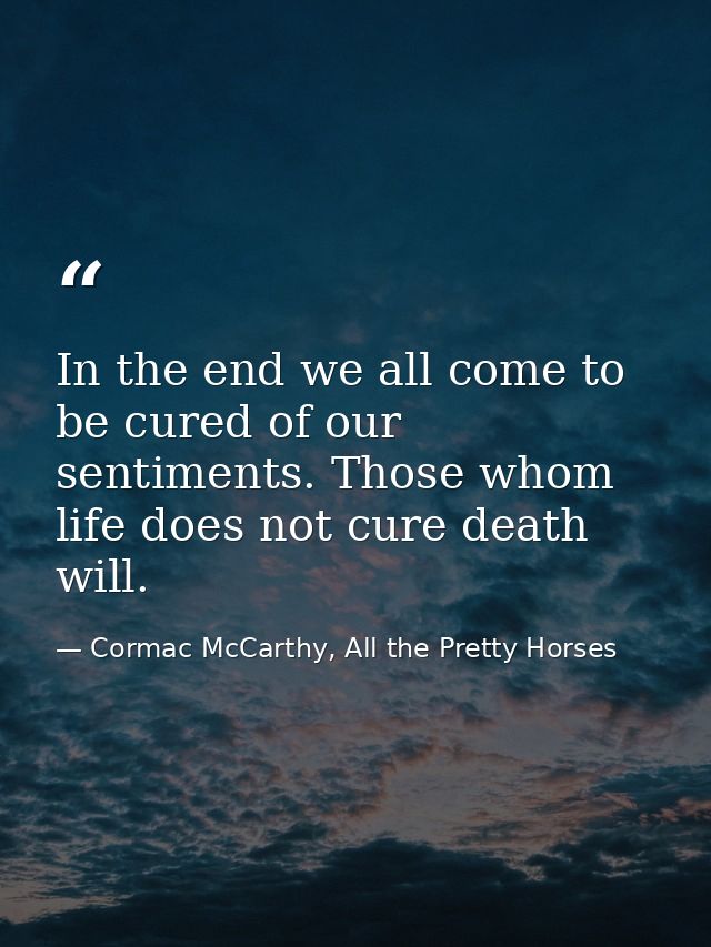 In the end we all come to be cured of our sentiments. Those whom life does not cure death will. — Cormac McCarthy, All the Pretty Horses