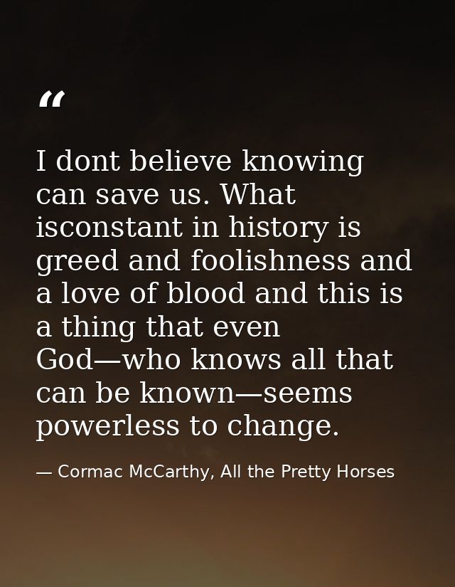 I dont believe knowing can save us. What isconstant in history is greed and foolishness and a love of blood and this is  — Cormac McCarthy, All the Pretty Horses