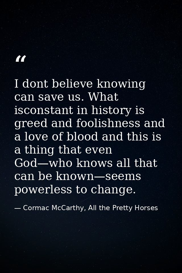 I dont believe knowing can save us. What isconstant in history is greed and foolishness and a love of blood and this is  — Cormac McCarthy, All the Pretty Horses