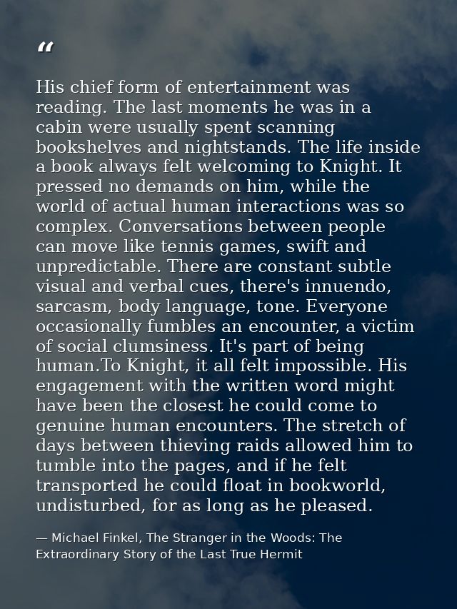 His chief form of entertainment was reading. The last moments he was in a cabin were usually spent scanning bookshelves  — Michael Finkel, The Stranger in the Woods: The Extraordinary Story of the Last True Hermit