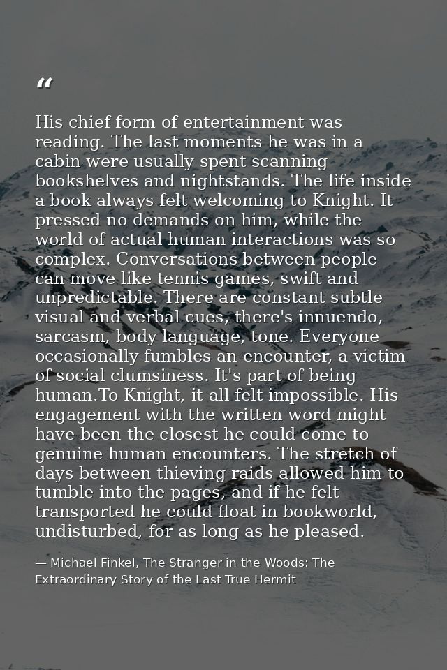 His chief form of entertainment was reading. The last moments he was in a cabin were usually spent scanning bookshelves  — Michael Finkel, The Stranger in the Woods: The Extraordinary Story of the Last True Hermit