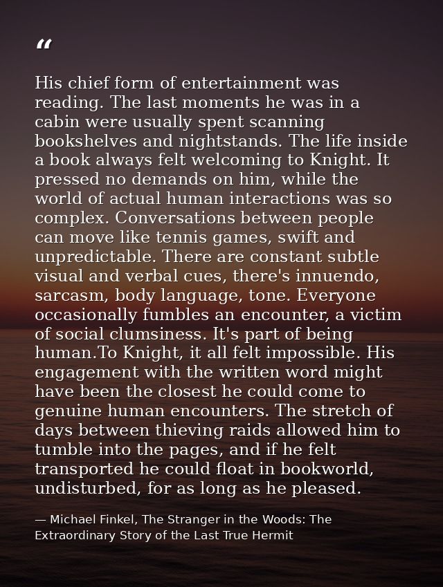 His chief form of entertainment was reading. The last moments he was in a cabin were usually spent scanning bookshelves  — Michael Finkel, The Stranger in the Woods: The Extraordinary Story of the Last True Hermit