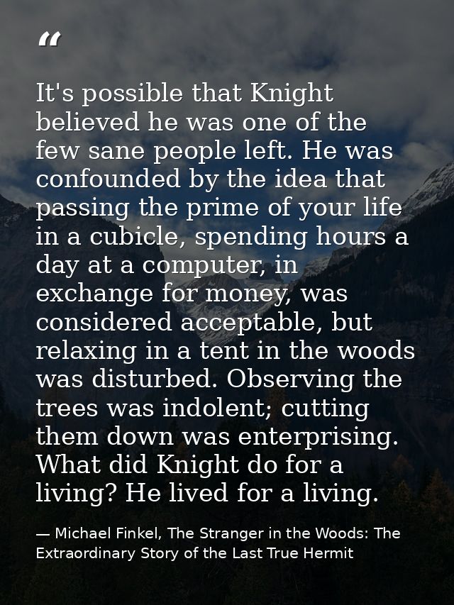It's possible that Knight believed he was one of the few sane people left. He was confounded by the idea that passing th — Michael Finkel, The Stranger in the Woods: The Extraordinary Story of the Last True Hermit