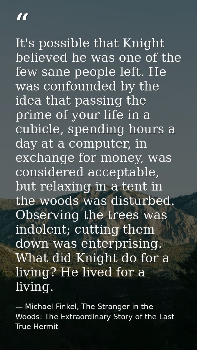 It's possible that Knight believed he was one of the few sane people left. He was confounded by the idea that passing th — Michael Finkel, The Stranger in the Woods: The Extraordinary Story of the Last True Hermit