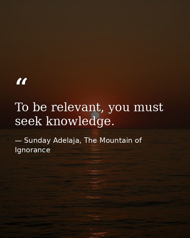 To be relevant, you must seek knowledge. — Sunday Adelaja, The Mountain of Ignorance