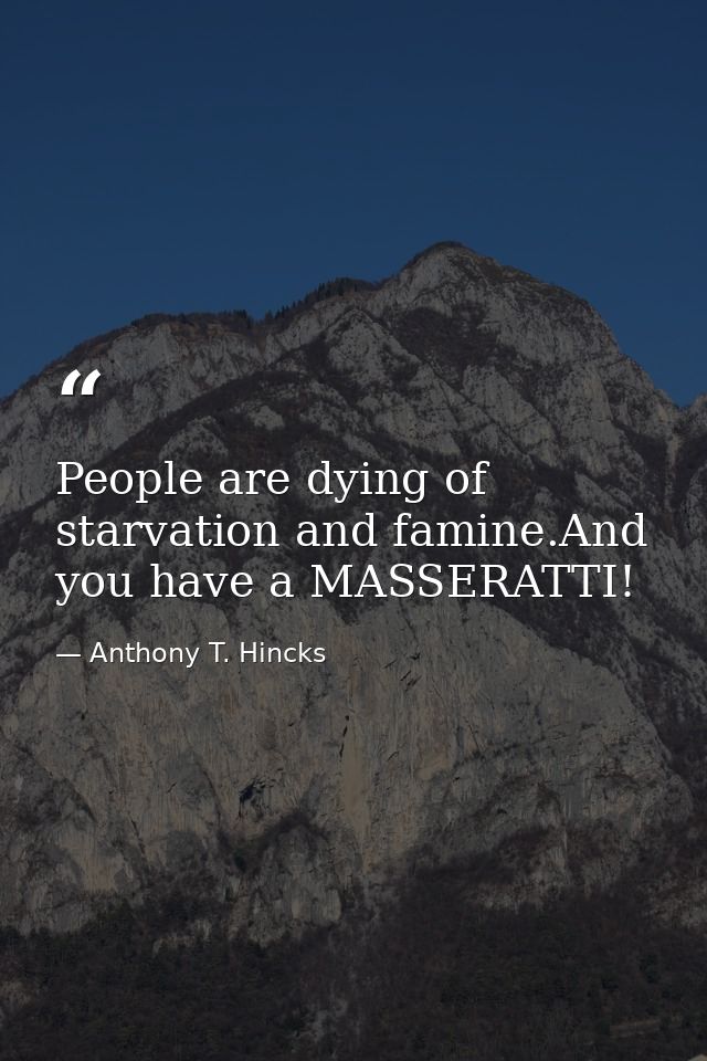 People are dying of starvation and famine.And you have a MASSERATTI! — Anthony T. Hincks