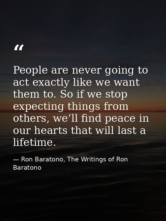 People are never going to act exactly like we want them to. So if we stop expecting things from others, we’ll find peace — Ron Baratono, The Writings of Ron Baratono