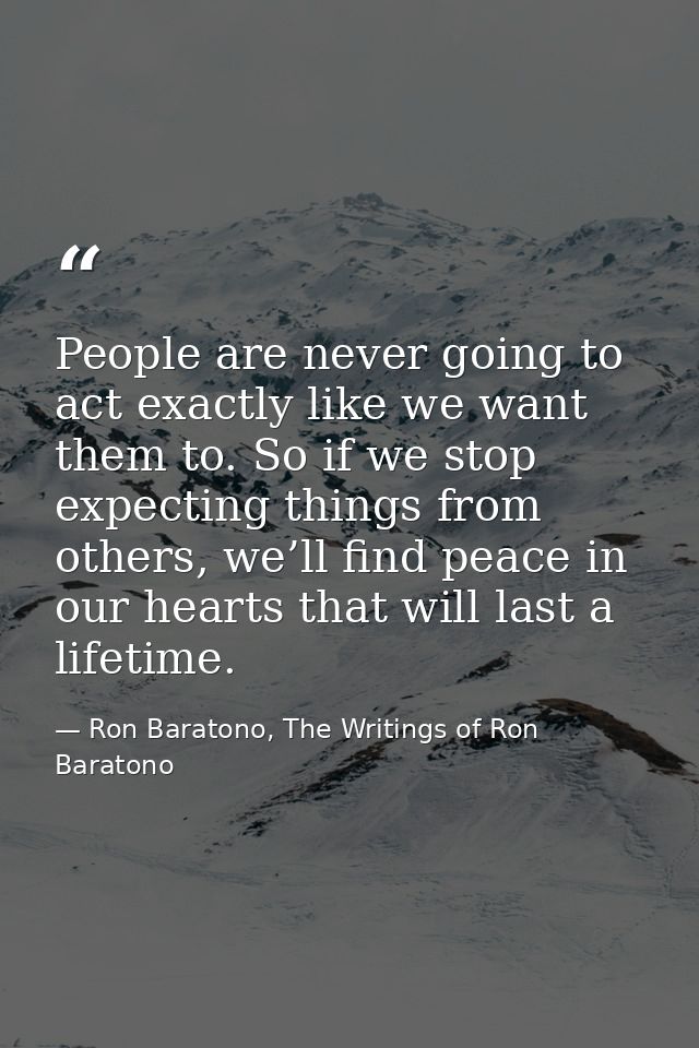 People are never going to act exactly like we want them to. So if we stop expecting things from others, we’ll find peace — Ron Baratono, The Writings of Ron Baratono
