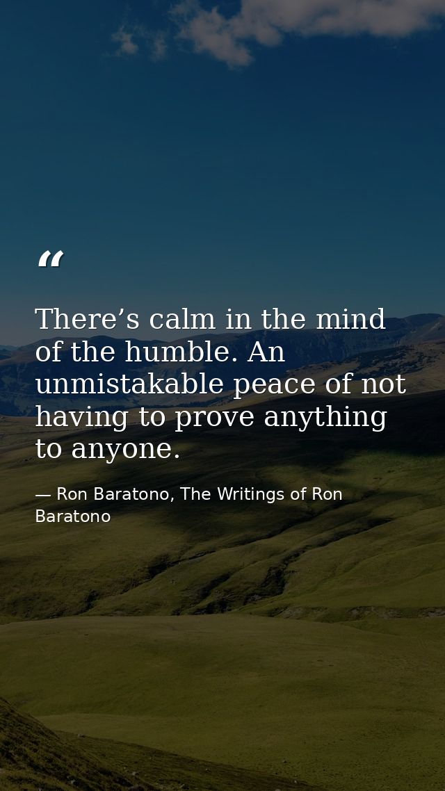 There’s calm in the mind of the humble. An unmistakable peace of not having to prove anything to anyone. — Ron Baratono, The Writings of Ron Baratono
