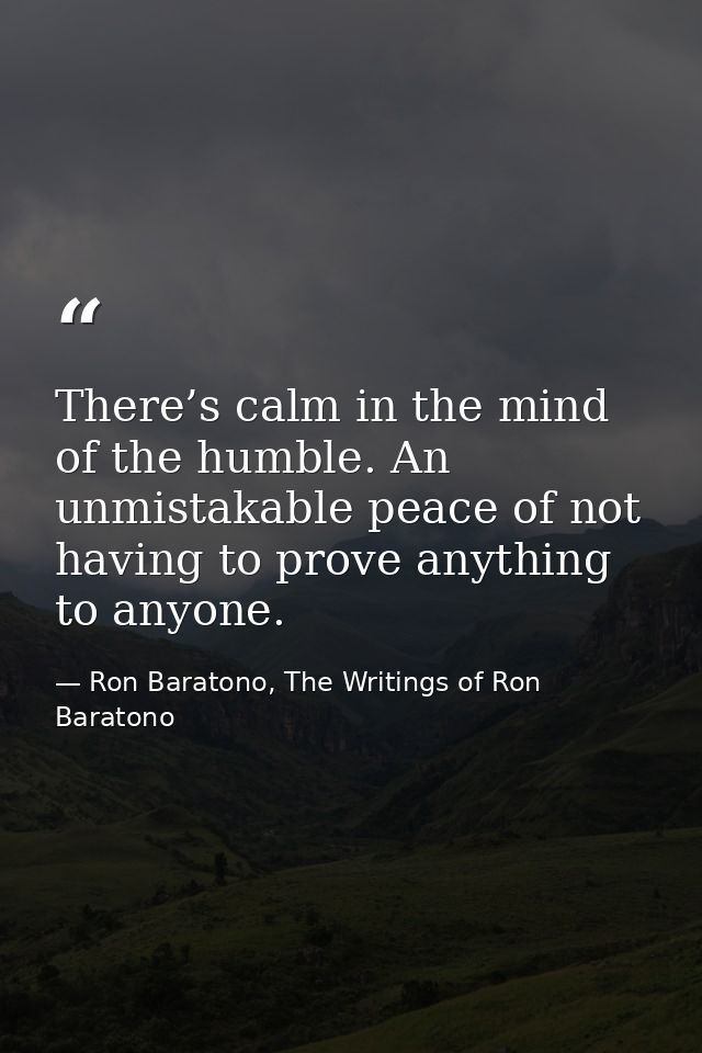 There’s calm in the mind of the humble. An unmistakable peace of not having to prove anything to anyone. — Ron Baratono, The Writings of Ron Baratono