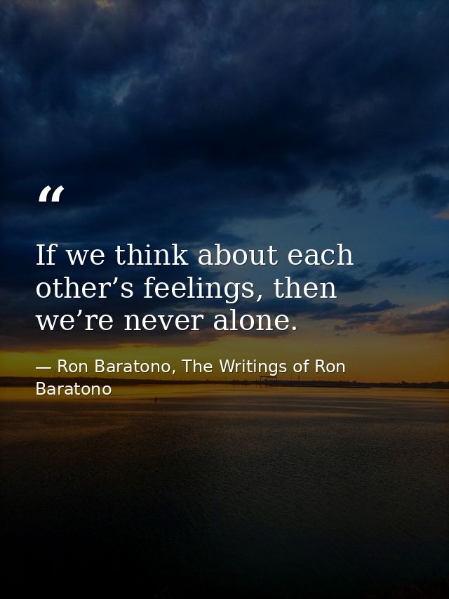 If we think about each other’s feelings, then we’re never alone. — Ron Baratono, The Writings of Ron Baratono