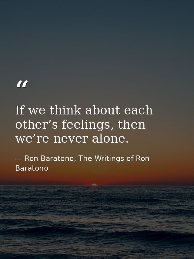If we think about each other’s feelings, then we’re never alone. — Ron Baratono, The Writings of Ron Baratono